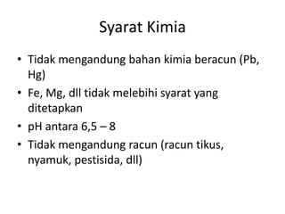 Syarat Kimia
• Tidak mengandung bahan kimia beracun (Pb,
Hg)
• Fe, Mg, dll tidak melebihi syarat yang
ditetapkan
• pH antara 6,5 – 8
• Tidak mengandung racun (racun tikus,
nyamuk, pestisida, dll)

 