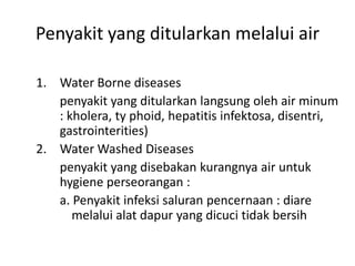 Penyakit yang ditularkan melalui air
1. Water Borne diseases
penyakit yang ditularkan langsung oleh air minum
: kholera, ty phoid, hepatitis infektosa, disentri,
gastrointerities)
2. Water Washed Diseases
penyakit yang disebakan kurangnya air untuk
hygiene perseorangan :
a. Penyakit infeksi saluran pencernaan : diare
melalui alat dapur yang dicuci tidak bersih

 