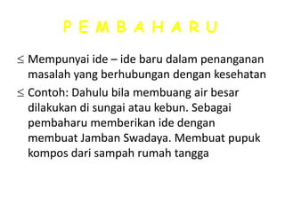 P E M B A H A R U
Mempunyai ide – ide baru dalam penanganan
masalah yang berhubungan dengan kesehatan
Contoh: Dahulu bila membuang air besar
dilakukan di sungai atau kebun. Sebagai
pembaharu memberikan ide dengan
membuat Jamban Swadaya. Membuat pupuk
kompos dari sampah rumah tangga

 