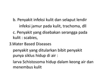 b. Penyakit infeksi kulit dan selaput lendir
infeksi jamur pada kulit, trachoma, dll
c. Penyakit yang disebakan serangga pada
kulit : scabies,
3.Water Based Diseases
penyakit yang ditularkan bibit penyakit
punya siklus hidup di air :
larva Schistosoma hidup dalam keong air dan
menembus kulit

 