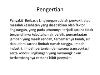 Pengertian
Penyakit Berbasis Lingkungan adalah penyakit atau
masalah kesehatan yang disebabkan oleh faktor
lingkungan, yang pada umumnya terjadi karena tidak
terpenuhinya kebutuhan air bersih, pemanfaatan
jamban yang masih rendah, tercemarnya tanah, air
dan udara karena limbah rumah tangga, limbah
industri, limbah pertanian dan sarana transportasi
serta kondisi lingkungan yang memungkinkan
berkembangnya vector / bibit penyakit.

 