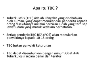 Apa Itu TBC ?
• Tuberkulosis (TBC) adalah Penyakit yang disebabkan
oleh Kuman, yang dapat menular dari penderita kepada
orang disekitarnya melalui percikan ludah yang terhisap
lewat udara yang masuk kedalam pernafasan.
• Setiap penderitaTBC BTA (POS) akan menularkan
penyakitnya kepada 10-15 orang
• TBC bukan penyakit keturunan
• TBC dapat disembuhkan dengan minum Obat Anti
Tuberkulosis secara benar dan teratur

 