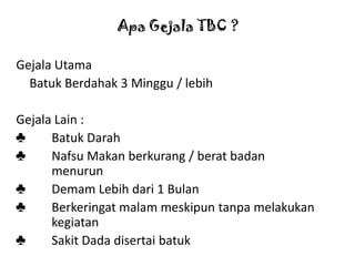 Apa Gejala TBC ?
Gejala Utama
Batuk Berdahak 3 Minggu / lebih
Gejala Lain :
♣
Batuk Darah
♣
Nafsu Makan berkurang / berat badan
menurun
♣
Demam Lebih dari 1 Bulan
♣
Berkeringat malam meskipun tanpa melakukan
kegiatan
♣
Sakit Dada disertai batuk

 