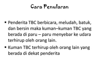 Cara Penularan
 Penderita TBC berbicara, meludah, batuk,
dan bersin maka kuman–kuman TBC yang
berada di paru – paru menyebar ke udara
terhirup oleh orang lain.
 Kuman TBC terhirup oleh orang lain yang
berada di dekat penderita

 