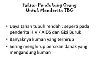 Faktor Pendukung Orang
Untuk Menderita TBC

• Daya tahan tubuh rendah : seperti pada
penderita HIV / AIDS dan Gizi Buruk
• Banyaknya kuman yang terhirup
• Sering menghirup percikan dahak yang
mengandung kuman

 