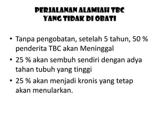 Perjalanan Alamiah TBC
yang tidak di obati

• Tanpa pengobatan, setelah 5 tahun, 50 %
penderita TBC akan Meninggal
• 25 % akan sembuh sendiri dengan adya
tahan tubuh yang tinggi
• 25 % akan menjadi kronis yang tetap
akan menularkan.

 