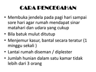 CARA PENCEGAHAN
• Membuka jendela pada pagi hari sampai
sore hari agar rumah mendapat sinar
matahari dan udara yang cukup
• Bila batuk mulut ditutup
• Menjemur kasur, bantal secara teratur (1
minggu sekali )
• Lantai rumah diseman / diplester
• Jumlah hunian dalam satu kamar tidak
lebih dari 3 orang

 