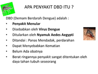 APA PENYAKIT DBD ITU ?
DBD (Demam Berdarah Dengue) adalah :
• Penyakit Menular
• Disebabkan oleh Virus Dengue
• Ditularkan oleh Nyamuk Aedes Aegypti
• Ditandai : Panas Mendadak, perdarahan
• Dapat Menyebabkan Kematian
• Belum Ada obatnya
• Berat ringannya penyakit sangat ditentukan oleh
daya tahan tubuh seseorang

 