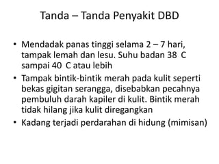 Tanda – Tanda Penyakit DBD
• Mendadak panas tinggi selama 2 – 7 hari,
tampak lemah dan lesu. Suhu badan 38 C
sampai 40 C atau lebih
• Tampak bintik-bintik merah pada kulit seperti
bekas gigitan serangga, disebabkan pecahnya
pembuluh darah kapiler di kulit. Bintik merah
tidak hilang jika kulit diregangkan
• Kadang terjadi perdarahan di hidung (mimisan)

 