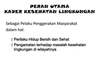 PERAN UTAMA
KADER KESEHATAN LINGKUNGAN
Sebagai Pelaku Penggerakan Masyarakat
dalam hal:
Perilaku Hidup Bersih dan Sehat
Pengamatan terhadap masalah kesehatan
lingkungan di wilayahnya

 