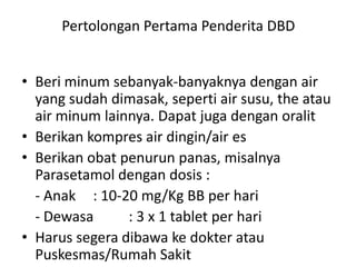 Pertolongan Pertama Penderita DBD
• Beri minum sebanyak-banyaknya dengan air
yang sudah dimasak, seperti air susu, the atau
air minum lainnya. Dapat juga dengan oralit
• Berikan kompres air dingin/air es
• Berikan obat penurun panas, misalnya
Parasetamol dengan dosis :
- Anak : 10-20 mg/Kg BB per hari
- Dewasa
: 3 x 1 tablet per hari
• Harus segera dibawa ke dokter atau
Puskesmas/Rumah Sakit

 
