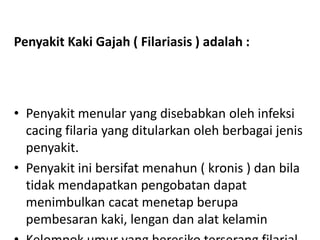 Penyakit Kaki Gajah ( Filariasis ) adalah :

• Penyakit menular yang disebabkan oleh infeksi
cacing filaria yang ditularkan oleh berbagai jenis
penyakit.
• Penyakit ini bersifat menahun ( kronis ) dan bila
tidak mendapatkan pengobatan dapat
menimbulkan cacat menetap berupa
pembesaran kaki, lengan dan alat kelamin

 