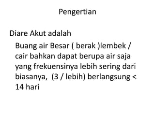 Pengertian
Diare Akut adalah
Buang air Besar ( berak )lembek /
cair bahkan dapat berupa air saja
yang frekuensinya lebih sering dari
biasanya, (3 / lebih) berlangsung <
14 hari

 
