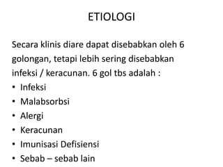 ETIOLOGI
Secara klinis diare dapat disebabkan oleh 6
golongan, tetapi lebih sering disebabkan
infeksi / keracunan. 6 gol tbs adalah :
• Infeksi
• Malabsorbsi
• Alergi
• Keracunan
• Imunisasi Defisiensi
• Sebab – sebab lain

 
