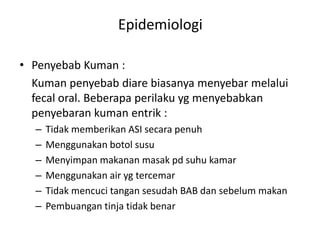 Epidemiologi
• Penyebab Kuman :
Kuman penyebab diare biasanya menyebar melalui
fecal oral. Beberapa perilaku yg menyebabkan
penyebaran kuman entrik :
–
–
–
–
–
–

Tidak memberikan ASI secara penuh
Menggunakan botol susu
Menyimpan makanan masak pd suhu kamar
Menggunakan air yg tercemar
Tidak mencuci tangan sesudah BAB dan sebelum makan
Pembuangan tinja tidak benar

 