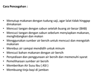 Cara Pencegahan :

• Menutup makanan dengan tudung saji, agar lalat tidak hinggap
dimakanan
• Mencuci tangan dengan sabun setelah buang air besar (BAB)
• Mencuci tangan dengan sabun sebelum menyiapkan makanan,
menghidangkan dan makan
• Menggunakan sumber air bersih untuk mencuci dan mengolah
makanan
• Merebus air sampai mendidih untuk minum
• Mencuci bahan makanan dengan air bersih
• Penyediaan dan penggunaan air bersih dan memenuhi syarat
• Pemeliharaan sumber air bersih
• Memberikan Air Susu Ibu ( ASI )
• Membuang tinja bayi di jamban

 
