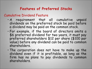 Features of Preferred Stocks
Cumulative Dividend Feature
− A requirement that all cumulative unpaid
dividends on the preferred stock be paid before
a dividend may be paid on the common stock.
− For example, if the board of directors omits a
$6 preferred dividend for two years, it must pay
preferred shareholders $12 per share ($100 par
value) before any dividend can be paid to common
shareholders.
− The corporation does not have to make up the
dividend even if it is profitable, as long as the
firm has no plans to pay dividends to common
shareholders.
 