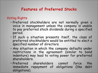 Features of Preferred Stocks
Voting Rights
− Preferred stockholders are not normally given a
voice in management unless the company is unable
to pay preferred stock dividends during a specified
period.
− If such a situation presents itself, the class of
preferred stockholders would be entitled to elect a
specified number of directors.
− Any situation in which the company defaults under
restrictions in the agreement (similar to bond
indenture) may lead to voting power for preferred
shareholders.
− Preferred shareholders cannot force the
immediate repayment of obligations (like debt
obligations).
 