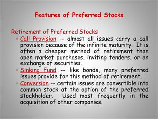 Features of Preferred Stocks
Retirement of Preferred Stocks
◦ Call Provision -- almost all issues carry a call
provision because of the infinite maturity. It is
often a cheaper method of retirement than
open market purchases, inviting tenders, or an
exchange of securities.
◦ Sinking Fund -- like bonds, many preferred
issues provide for this method of retirement.
◦ Conversion -- certain issues are convertible into
common stock at the option of the preferred
stockholder. Used most frequently in the
acquisition of other companies.
 