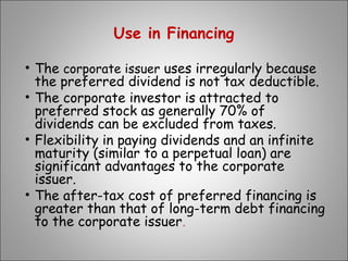Use in Financing
• The corporate issuer uses irregularly because
the preferred dividend is not tax deductible.
• The corporate investor is attracted to
preferred stock as generally 70% of
dividends can be excluded from taxes.
• Flexibility in paying dividends and an infinite
maturity (similar to a perpetual loan) are
significant advantages to the corporate
issuer.
• The after-tax cost of preferred financing is
greater than that of long-term debt financing
to the corporate issuer.
 