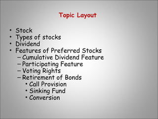 Topic Layout
• Stock
• Types of stocks
• Dividend
• Features of Preferred Stocks
– Cumulative Dividend Feature
– Participating Feature
– Voting Rights
– Retirement of Bonds
• Call Provision
• Sinking Fund
• Conversion
 