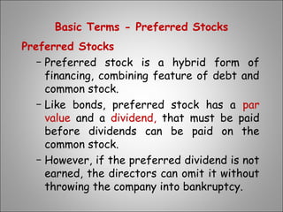 Basic Terms - Preferred Stocks
Preferred Stocks
− Preferred stock is a hybrid form of
financing, combining feature of debt and
common stock.
− Like bonds, preferred stock has a par
value and a dividend, that must be paid
before dividends can be paid on the
common stock.
− However, if the preferred dividend is not
earned, the directors can omit it without
throwing the company into bankruptcy.
 