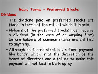 Basic Terms - Preferred Stocks
Dividend
− The dividend paid on preferred stocks are
fixed, in terms of the rate at which it is paid.
− Holders of the preferred stocks must receive
a dividend (in the case of an ongoing firm)
before holders of common shares are entitled
to anything.
− Although preferred stock has a ﬁxed payment
like bonds, which is at the discretion of the
board of directors and a failure to make this
payment will not lead to bankruptcy
 
