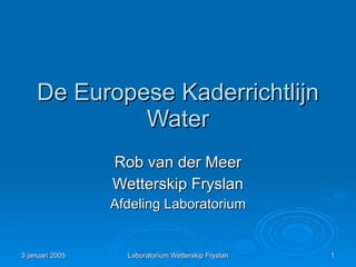 De Europese Kaderrichtlijn
             Water
                 Rob van der Meer
                 Wetterskip Fryslan
                 Afdeling Laboratorium


3 januari 2005     Laboratorium Wetterskip Fryslan   1
 