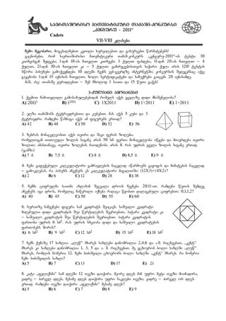 saerTaSoriso maTematikuri TamaSi-konkursi
`kenguru - 2011~
Cadets
VII-VIII klasebi
Cemo megobaro, mogesalmebiT keTili survilebiT da gisurvebT warmatebebs!
gacnobebT, rom saerTaSoriso maTematikuri TamaS-konkurs `kenguru-2011~-is testi 30
kiTxvisgan Sedgeba; 1-dan 10-is CaTvliT kiTxvebi 3 quliT fasdeba, 11-dan 20-is CaTvliT _ 4
quliT, 21-dan 30-is CaTvliT ki _ 5 quliT. gamarjvebisaTvis saWiro qula aris 120! testis
swori pasuxebi gamoqveyndeba 10 dReSi Cvens veb-gverdze internetSi; konkursis Sedegebsac iqve
gaecnobi 1-dan 15 ivnisis CaTvliT, xolo sertifikatebi da saCuqrebi gaicema 20 ivnisamde.
maS, ase: iTamaSe yuradRebiT _ Sen mxolod 1 saaTi da 15 wuTi gaqvs!
3-quliani amocanebi
1. qvemoT CamoTvlili gamosaxulebebidan romels aqvs yvelaze didi mniSvneloba?
A) 20111 B) 12011 C) 1X2011 D) 1+2011 E) 1÷2011
2. elza TamaSobs tetraedrebiTa da kubebiT. mas aqvs 5 kubi da 3
tetraedri. ramdeni waxnagi aqvs am figurebs erTad?
A) 42 B) 48 C) 50 D) 52 E) 56
3. zebras monacvleobiT aqvs TeTri da Savi feris zolebi,
romelTagan TiToeuli zolis sigane aris 50 sm. ferTa monacvleoba iwyeba da mTavrdeba TeTri
zoliT; amasTanave, TeTri zolebis raodenoba aris 8. ras udris yvela zolis sigane erTad.
(jamSi)
A) 7 m. B) 7,5 m. C) 8 m. D) 8,5 m. E) 9 m.
4. Cemi gafuWebuli kalkulatori gamravlebis nacvlad awarmoebs gayofas da mimatebis nacvlad
_ gamoklebas. ra pasuxs aCvenebs es kalkulatori magaliTSi: (12X3)+(4X2)?
A) 2 B) 6 C) 12 D) 28 E) 38
5. Cemma cifrulma saaTma axlaxan Secvala drois Cveneba 20:11-iT. ramdeni wuTis Semdeg
aCvenebs igi dros, romelic Cawerili iqneba raRaca wyobiT dalagebuli cifrebiT: 0,1,1,2?
A) 40 B) 45 C) 50 D) 55 E) 60
6. suraTze naCvenebi figura sam kvadrats Seicavs. saSualo kvadrati
miRebulia didi kvadratis Sua wertilebis SeerTebiT, patara kvadrati ki
_ saSualo kvadratis Sua wertilebis SeerTebiT. patara kvadratis
farTobi udris 6 sm2. ras udris sxvaoba didi da saSualo kvadratebis
farTobebs Soris?
A) 6 sm2 B) 9 sm2 C) 12 sm2 D) 15 sm2 E) 18 sm2
7. Cems quCaze 17 saxlia. `luw~ mxares saxlebi danomrilia 2,4,6 da a.S. ricxvebiT, `kent~
mxares ki saxlebi danomrilia 1, 3, 5 da a. S. ricxvebiT. me vcxovrob bolo saxlSi `luw~
mxares, romlis nomeria 12. Cemi biZaSvili cxovrobs bolo saxlSi `kent~ mxares. ra nomeria
Cemi biZaSvilis saxli?
A) 5 B) 7 C) 13 D) 17 E) 21
8. kata `feliqsma~ sam dReSi 12 Tevzi daiWira. meore dRes man ufro meti Tevzi moinadira,
vidre _ pirvel dRes, mesame dRes daiWira ufro naklebi Tevzi, vidre _ pirvel or dRes
erTad. ramdeni Tevzi daiWira `feliqsma~ mesame dRes?
A) 5 B) 6 C) 7 D) 8 E) 9
 