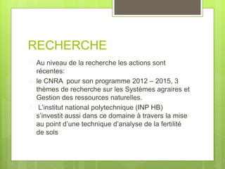 RECHERCHE
 Au niveau de la recherche les actions sont
récentes:
 le CNRA pour son programme 2012 – 2015, 3
thèmes de recherche sur les Systèmes agraires et
Gestion des ressources naturelles.
 L’institut national polytechnique (INP HB)
s’investit aussi dans ce domaine à travers la mise
au point d’une technique d’analyse de la fertilité
de sols
 