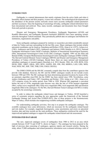 INTRODUCTION
Earthquake is a natural phenomenon that mainly originates from the active faults and when it
harmfully affects human and their property, it turns into a disaster. The technological development and
the abundance of the present seismic networks ensure more accurate earthquake related parameters
and their accuracies. Since the beginning of seismology till today, earthquake related information have
been documented and archived. Thus, many records, catalogues and documents have been brought
from early periods to present.
Disaster and Emergency Management Presidency, Earthquake Department (AFAD) and
Kandilli Observatory and Earthquake Research Institution (KRDAE) have been operating seismic
networks throughout Turkish mainland. They periodically publish data on catalogues and bulletins for
institutions, organizations and public.
Some earthquake catalogues prepared by institute or researchers provided considerable amount
of data for Turkey and near surrounding for the last fifty years. Major catalogues that include reliable
epicentral coordinates can be listed as; Gutenberg and Richter (1954), Alsan et al. (1975), Ayhan et al.
(1981), Ambraseys and Finkel (1987), Ambraseys and Jackson (1998), Kalafat et al. (2011), National
Earthquake Information Centre (NEIC) Catalogue, Bulletins of International Seismological Summary
(ISS), International Seismological Centre Event (ISC) Catalogue, Engdahl, 1998 van der Hilst and
Buland (EHB), European-Mediterranean Seismological Centre Earthquake Catalogue (EMSC-CSEM),
The Harvard Centroid Moment Tensor Catalogue (HRVD) and Disaster and Emergency Management
Presidency of Turkey (AFAD) Catalogue. Beside these, there are many national and international
subsidiary catalogues or research papers (Storchak et al. 2012, Karnik, 1968; AS, ATH, BCIS, CGS,
DUSS, EIDC, GBZT, GRAL, HFS, HFS1, IASPEI, ISN, JER, JSO, KRDEA, LAO, LDG, MOS,
NAO, NEIS, NIC, SOF, THE, THR, UNS, USGS, USCGS,)
The EMSC-CSEM and the ISS-ISC constantly compile data from the contributor agencies that
provide wide database. However, the ISC and the EMSC catalogues usually do not include events
between 1900 and 1950. The ISC catalogue has been determining epicentral locations by means of the
an automatic algorithm since1964, but the EMSC has been started since 1998. Nevertheless, some
studies (Ambraseys and Finkel, 1987; Gutenberg and Richter, 1954; Ayhan et al. 1981; Alsan et al.
1975 comprise events for earlier period, from 1900 to 1950. Whereas MS magnitude is prevalent
before the mid of 1970s, magnitude types become vary after the late of 1970s moment magnitude
(Mw), surface-wave magnitude (Ms), body-wave magnitude (Mb), local magnitude (Ml) and duration
magnitude (Md) in the catalogues. For the Mw, Harvard Moment Tensor Catalogue (GCMT) is widely
accepted by the seismology community.
In order to reduce the earthquake related losses and damages in Turkey, AFAD launched a
series of systematic projects regarding the new approaches under the framework of the National
Earthquake Strategy and Action Plan (UDSEP-2023). One of these projects is the Seismotectonic
Maps of Turkey, which includes also reappraising available earthquake catalogues.
For understanding earthquake activities, first step is to prepare the earthquake catalogue. The
available catalogues have some deficiencies, which are necessary for the earthquake related hazard
and risk studies. For example, magnitude heterogeneity, some uncertainties and errors on epicentral
location, date and time records are the main problems. These ambiguities reinforced the need for the
improved and updated catalogue to support the earthquake related hazard and risk assessments.
INTEGRATED DATABASE
The new, improved catalogue covers of earthquakes from 1900 to 2012 in an area which
extends between 32-45o
N and 23-48o
E, shown in Figure 1. The catalogue has been prepared in the
light of previous data consisting of catalogues, agencies reports and research articles. During the
study, about 37,000 earthquakes and related parametric information were evaluated utilizing a total of
2
 