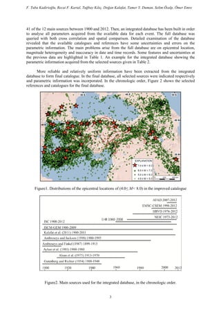 F. Tuba Kadirioğlu, Recai F. Kartal, Tuğbay Kılıç, Doğan Kalafat, Tamer Y. Duman, Selim Özalp, Ömer Emre
41 of the 12 main sources between 1900 and 2012. Then, an integrated database has been built in order
to analyse all parameters acquired from the available data for each event. The full database was
queried with both cross correlation and spatial comparison. Detailed examination of the database
revealed that the available catalogues and references have some uncertainties and errors on the
parametric information. The main problems arise from the full database are on epicentral location,
magnitude heterogeneity and inaccuracy in date and time records. Some features and uncertainties at
the previous data are highlighted in Table 1. An example for the integrated database showing the
parametric information acquired from the selected sources given in Table 2.
More reliable and relatively uniform information have been extracted from the integrated
database to form final catalogue. In the final database, all selected sources were indicated respectively
and parametric information was incorporated. In the chronologic order, Figure 2 shows the selected
references and catalogues for the final database.
Figure1. Distributions of the epicentral locations of (4.0≤ M< 8.0) in the improved catalogue
Figure2. Main sources used for the integrated database, in the chronologic order.
3
 