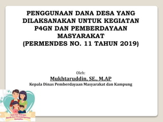 Oleh:
Mukhtaruddin, SE., M.AP
Kepala Dinas Pemberdayaan Masyarakat dan Kampung
PENGGUNAAN DANA DESA YANG
DILAKSANAKAN UNTUK KEGIATAN
P4GN DAN PEMBERDAYAAN
MASYARAKAT
(PERMENDES NO. 11 TAHUN 2019)
 