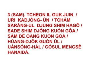 3 (SAM). TCHEON IL GUK JUIN /
URI KADJÓNG- ÛN / TCHÁM
SARÁNG-UL DJUNG SHIM HAGÔ /
SADE SHIM DJÓNG KUÓN GÔA /
SÁM DÉ OÁNG KUÓN GOÁ /
HÛANG-DJÔK GUÓN ÛL /
UÁNSÓNG-HÁL / GÓSUL MENGSÊ
HANAIDÁ.
 