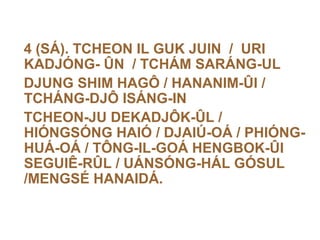 4 (SÁ). TCHEON IL GUK JUIN / URI
KADJÓNG- ÛN / TCHÁM SARÁNG-UL
DJUNG SHIM HAGÔ / HANANIM-ÛI /
TCHÁNG-DJÔ ISÁNG-IN
TCHEON-JU DEKADJÔK-ÛL /
HIÓNGSÓNG HAIÓ / DJAIÚ-OÁ / PHIÓNG-
HUÁ-OÁ / TÔNG-IL-GOÁ HENGBOK-ÛI
SEGUIÊ-RÛL / UÁNSÓNG-HÁL GÓSUL
/MENGSÉ HANAIDÁ.
 
