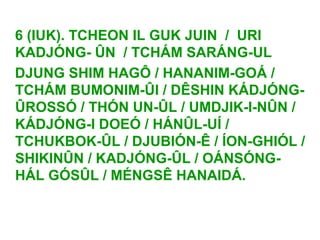 6 (IUK). TCHEON IL GUK JUIN / URI
KADJÓNG- ÛN / TCHÁM SARÁNG-UL
DJUNG SHIM HAGÔ / HANANIM-GOÁ /
TCHÁM BUMONIM-ÛI / DÊSHIN KÁDJÓNG-
ÛROSSÓ / THÓN UN-ÛL / UMDJIK-I-NÛN /
KÁDJÓNG-I DOEÓ / HÁNÛL-UÍ /
TCHUKBOK-ÛL / DJUBIÓN-Ê / ÍON-GHIÓL /
SHIKINÛN / KADJÓNG-ÛL / OÁNSÓNG-
HÁL GÓSÛL / MÉNGSÊ HANAIDÁ.
 