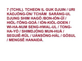 7 (TCHIL). TCHEON IL GUK DJUIN / URI
KADJÓNG-ÛN/ TCHÁM SARÁNG-UL
DJUNG SHIM HAGÔ /BON-IÓN-ÛÍ /
HIÓL-TÔNG-GOÁ / IÓN-KIÓL-DOEN /
WI-HA-NUM SENG-HWAL-UL / TONG-
HA-YÓ / SHIMDJÓNG MUN-HUÁ /
SEGUIÊ-RÛL / UÁNSÓNG-HÁL / GÓSUL
/ MENGSÊ HANAIDÁ.
 