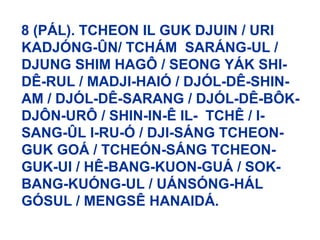 8 (PÁL). TCHEON IL GUK DJUIN / URI
KADJÓNG-ÛN/ TCHÁM SARÁNG-UL /
DJUNG SHIM HAGÔ / SEONG YÁK SHI-
DÊ-RUL / MADJI-HAIÓ / DJÓL-DÊ-SHIN-
AM / DJÓL-DÊ-SARANG / DJÓL-DÊ-BÔK-
DJÔN-URÔ / SHIN-IN-Ê IL- TCHÊ / I-
SANG-ÛL I-RU-Ó / DJI-SÁNG TCHEON-
GUK GOÁ / TCHEÓN-SÁNG TCHEON-
GUK-UI / HÊ-BANG-KUON-GUÁ / SOK-
BANG-KUÓNG-UL / UÁNSÓNG-HÁL
GÓSUL / MENGSÊ HANAIDÁ.
 