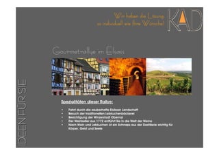 Wir haben die Lösung
                                         so individuell wie Ihre Wünsche!



                Gourmetrallye im Elsass
IDEEN FÜR SIE




                  Spezialitäten dieser Rallye:
                  •   Fahrt durch die zauberhafte Elsässer Landschaft
                  •   Besuch der traditionellen Lebkuchenbäckerei
                  •   Besichtigung der Winzerstadt Obernai
                  •   Der Weinkeller aus 1772 entführt Sie in die Welt der Weine
                  •   Nach Wein und Lebkuchen ist ein Schnaps aus der Destillerie wichtig für
                      Körper, Geist und Seele
 