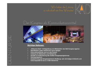 Wir haben die Lösung
                                        so individuell wie Ihre Wünsche!



                Der Kongress als Kommunikationsmittel
IDEEN FÜR SIE




                  Wichtige Stationen:
                  •   „Welcome Desk“ mit Begrüßung von Mitarbeitern der KAD Kongress Agentur
                  •   Identifikation jedes Teilnehmers durch Badges
                  •   Informationsstände rund um das Produkt
                  •   Catering für Referenten und Teilnehmer
                  •   Künstler zur Auflockerung des straffen Kongressprogrammes
                  •   Partnerprogramm
                  •   Auszeichnung des Kongresszentrums Straßburg: sein einmaliges Ambiente und
                      hohe Kapazität für bis zu 4.500 Teilnehmer
 
