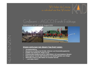 Wir haben die Lösung
                                         so individuell wie Ihre Wünsche!



             Großevent – AGCO Fendt Feldtage
             Wadenbrunn am 27. und 28. August 2008
REFERENZEN




             Unsere Leistungen bei diesem Top-Event waren:
             •   Konzepterstellung
                 Recherche & Casting der Künstler, Aktionen und Veranstaltungstechnik
                 Erstellen des Drehbuchs, Regie vor Ort
                 Professionelle Hotelbuchung für 2.000 Gäste in 45 verschiedenen Häusern
                 Reibungsloser Transfer aller Teilnehmer von Hotel/Flughafen zum Hofgut
                 Optimaler Check-In aller Gäste mit neuester Technik
                 ….und vieles mehr!!!
 