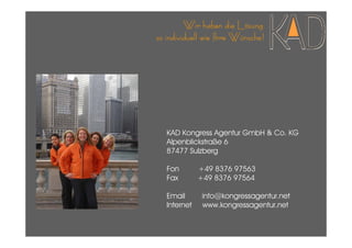 Wir haben die Lösung
so individuell wie Ihre Wünsche!




   KAD Kongress Agentur GmbH & Co. KG
   Alpenblickstraße 6
   87477 Sulzberg

   Fon        +49 8376 97563
   Fax        +49 8376 97564

   Email       info@kongressagentur.net
   Internet    www.kongressagentur.net
 
