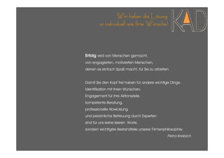 Wir haben die Lösung
        so individuell wie Ihre Wünsche!



Erfolg wird von Menschen gemacht,
von engagierten, motivierten Menschen,
denen es einfach Spaß macht, für Sie zu arbeiten.


Damit Sie den Kopf frei haben für andere wichtige Dinge.
Identifikation mit Ihren Wünschen,
Engagement für Ihre Aktionsziele,
kompetente Beratung,
professionelle Abwicklung
und persönliche Betreuung durch Experten
sind für uns keine leeren Worte,
sondern wichtigste Bestandteile unserer Firmenphilosophie.
                                                Petra Kreibich
 