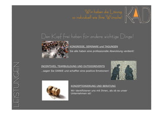 Wir haben die Lösung
                                     so individuell wie Ihre Wünsche!



             Den Kopf frei haben für andere wichtige Dinge!
                                   KONGRESSE, SEMINARE und TAGUNGEN
                                   Sie alle haben eine professionelle Abwicklung verdient!
LEISTUNGEN




             INCENTIVES, TEAMBUILDUNG UND OUTDOOREVENTS

             …sagen Sie DANKE und schaffen eine positive Emotionen!




                                    KONZEPTIONIERUNG UND BERATUNG

                                    Wir identifizieren uns mit Ihnen, als ob es unser
                                    Unternehmen ist!
 