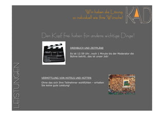 Wir haben die Lösung
                                      so individuell wie Ihre Wünsche!


             Den Kopf frei haben für andere wichtige Dinge!

                                    DREHBUCH UND ZEITPLÄNE

                                    Es ist 12:59 Uhr…noch 1 Minute bis der Moderator die
                                    Bühne betritt…das ist unser Job!
LEISTUNGEN




             VERMITTLUNG VON HOTELS UND HÜTTEN

             Ohne das sich Ihre Teilnehmer wohlfühlen – erhalten
             Sie keine gute Leistung!
 