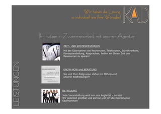 Wir haben die Lösung
                               so individuell wie Ihre Wünsche!



             Ihr nutzen in Zusammenarbeit mit unserer Agentur
                         ZEIT- UND KOSTENERSPARNIS
                         Mit der Übernahme von Recherchen, Telefonaten, Schriftverkehr,
                         Konzepterstellung, Absprachen, helfen wir Ihnen Zeit und
                         Ressourcen zu sparen!
LEISTUNGEN




                         KNOW-HOW und BERATUNG

                         Sie und Ihre Zielgruppe stehen im Mittelpunkt
                         unserer Bestrebungen!




                        BETREUUNG

                        Jede Veranstaltung wird von uns begleitet – so sind
                        Wir jederzeit greifbar und können vor Ort die Koordination
                        Übernehmen!
 