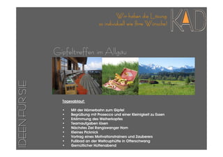 Wir haben die Lösung
                                     so individuell wie Ihre Wünsche!



                Gipfeltreffen im Allgäu
IDEEN FÜR SIE




                  Tagesablauf:

                  •   Mit der Hörnerbahn zum Gipfel
                  •   Begrüßung mit Prosecco und einer Kleinigkeit zu Essen
                  •   Erklimmung des Weiherkopfes
                  •   Teamaufgaben lösen
                  •   Nächstes Ziel Rangiswanger Horn
                  •   Kleines Picknick
                  •   Vortrag eines Motivationstrainers und Zauberers
                  •   Fußbad an der Weltcuphütte in Ofterschwang
                  •   Gemütlicher Hüttenabend
 