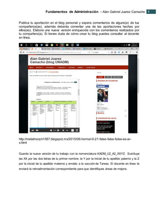 Fundamentos de Administración - Alan Gabriel Juarez Camacho 6
6
Publica tu aportación en el blog personal y espera comentarios de alguno(a) de tus
compañeros(as), además deberás comentar una de las aportaciones hechas por
ellos(as). Elabora una nueva versión enriquecida con los comentarios realizados por
tu compañero(a). Si tienes duda de cómo crear tu blog puedes consultar al docente
en línea.
http://metalmorph1587.blogspot.mx/2015/08/normal-0-21-false-false-false-es-ar-
x.html
Guarda la nueva versión de tu trabajo con la nomenclatura KADM_U2_A2_XXYZ. Sustituye
las XX por las dos letras de tu primer nombre, la Y por la inicial de tu apellido paterno y la Z
por la inicial de tu apellido materno y envíalo a la sección de Tareas. El docente en línea te
enviará la retroalimentación correspondiente para que identifiques áreas de mejora.
 