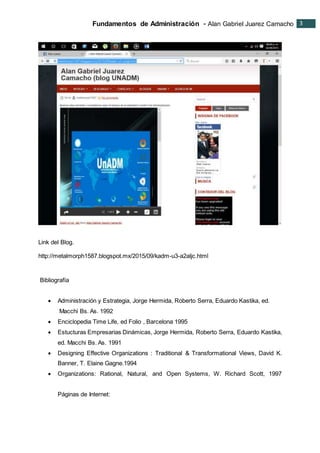 Fundamentos de Administración - Alan Gabriel Juarez Camacho 3
3
Link del Blog.
http://metalmorph1587.blogspot.mx/2015/09/kadm-u3-a2aljc.html
Bibliografía
 Administración y Estrategia, Jorge Hermida, Roberto Serra, Eduardo Kastika, ed.
Macchi Bs. As. 1992
 Enciclopedia Time Life, ed Folio , Barcelona 1995
 Estucturas Empresarias Dinámicas, Jorge Hermida, Roberto Serra, Eduardo Kastika,
ed. Macchi Bs. As. 1991
 Designing Effective Organizations : Traditional & Transformational Views, David K.
Banner, T. Elaine Gagne.1994
 Organizations: Rational, Natural, and Open Systems, W. Richard Scott, 1997
Páginas de Internet:
 