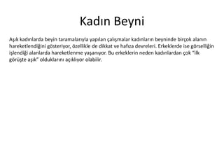 Kadın	
 Beyni	
 
Aşık	
 kadınlarda	
 beyin	
 taramalarıyla	
 yapılan	
 çalışmalar	
 kadınların	
 beyninde	
 birçok	
 alanın	
 
hareketlendiğini	
 gösteriyor,	
 özellikle	
 de	
 dikkat	
 ve	
 hauza	
 devreleri.	
 Erkeklerde	
 ise	
 
görselliğin	
 işlendiği	
 alanlarda	
 hareketlenme	
 yaşanıyor.	
 Bu	
 erkeklerin	
 neden	
 kadınlardan	
 
çok	
 “ilk	
 görüşte	
 aşık”	
 olduklarını	
 açıklıyor	
 olabilir.	
 

 